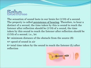 The sensation of sound lasts in our brain for (1/10) of a second. The property is called  persistence of hearing . Therefore, to hear a distinct of a second, the time taken by this is sound to reach the listener after reflection should be (1/10) of a sound, the time taken by this sound to reach the listener after reflection should be (1/10) of a second. i.e., let b = minimum distance of the obstacle from the source (S) v = speed of sound in air t = total time taken by the sound to reach the listener (L) after reflection 