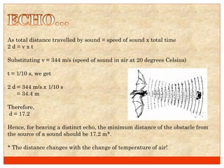 As total distance travelled by sound = speed of sound x total time 2 d = v x t  Substituting v = 344 m/s (speed of sound in air at 20 degrees Celsius) t = 1/10 s, we get  2 d = 344 m/s x 1/10 s = 34.4 m Therefore, d = 17.2 Hence, for hearing a distinct echo, the minimum distance of the obstacle from the source of a sound should be 17.2 m*. * The distance changes with the change of temperature of air!  