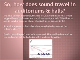 We have all been in cinemas, theatres etc., can we think of what would happen if sound reflection was not taken care of properly? Would we be able to watch a movie or play as effectively as we are able to do? So, we know come to think about how exactly do they control this reflective effect?  Firstly, the ceilings of these halls are curved. This enables the sound to reach all corners of the hall after reflection from the ceiling. 