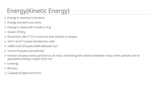 Energy(Kinetic Energy)
➤ Energy is capacity to do work.
➤ Energy and work are same.
➤ Energy is measured in Joule or Erg
➤ 1Joule=107
erg.
➤ Dimension: [ML2
T-2
] it is same as that of work or torque.
➤ 1eV=1.6x10-19
Joules (eV-electron volt)
➤ 1kWh=3.6x106
Joules (kWh-Kilowatt hor)
➤ 1cal=4.18 Joules (cal-calories)
➤ Einstein propose every particle has its mass and energy the relation between mass of the particle and its
equivalent energy is given by E=mc2
➤ E-energy
➤ M-mass
➤ C-speed of light=3x108
m/s
 