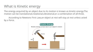 What is Kinetic energy
The energy acquired by an object due to its motion is known as kinetic energy.The
motion can be translational,rotational,vibrational,or a combination of all three.
According to Newtons First Law,an object at rest will stay at rest unless acted
by a force.
 