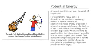 Potential Energy
An object can store energy as the result of
its position.
For example,the heavy ball of a
demolition machine is storing energy
when it is held at an elevated
position.This stored energy of position is
referred to as potential energy.Similarly, a
drawn bow is able to store energy as the
result of its position. When assuming its
usual position there is no energy stored in
bow.Yet when its position is altered from
its equilibrium position,the bow is able to
store energy by its position. Potential
energy is the stored energy of position
possessed by an object.
 