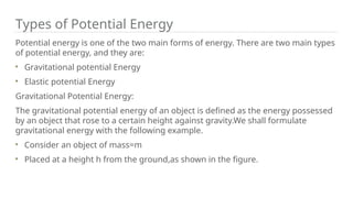 Potential energy is one of the two main forms of energy. There are two main types
of potential energy, and they are:
Gravitational potential Energy
Elastic potential Energy
Gravitational Potential Energy:
The gravitational potential energy of an object is defined as the energy possessed
by an object that rose to a certain height against gravity.We shall formulate
gravitational energy with the following example.
Consider an object of mass=m
Placed at a height h from the ground,as shown in the figure.
Types of Potential Energy
 