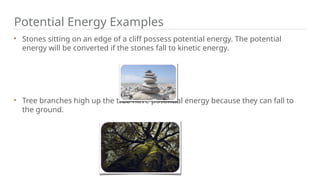 Potential Energy Examples
Stones sitting on an edge of a cliff possess potential energy. The potential
energy will be converted if the stones fall to kinetic energy.
Tree branches high up the tree have potential energy because they can fall to
the ground.
 
