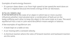 Examples of work-energy theorem:
If a person slows down a car from high speed to low speed,the work done on
the car is negative because the kinetic energy of the car decreases.
It can be defined as the state of an object in which two or more counter-
influences,whether internal,external,or a combination of both,act on the
body,nullifying each other to keep the object in the same state as it was. The word
equilibrium has a root in Latin word libra,Which means weight or balance.
A few examples of equilibrium are:
A book kept on a table at rest.
A car moving with a constant velocity.
A chemical reaction where the rates of forward reaction and backward reaction
are the same.
EQUILIBRIUM
 