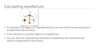 Calculating equilibrium
➤ To calculate if an object is in equilibrium,You can sum all the forces acting on it
to determine the net force.
➤ If the net force is zero,the object is in equilibrium.
➤ You can also use trigonometry functions to determine the horizontal and
vertical components of each force.
 