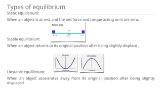 Types of equilibrium
Static equilibrium:
When an object is at rest and the net force and torque acting on it are zero.
Stable equilibrium:
When an object returns to its original position after being slightly displace .
Unstable equilibrium:
When an object accelerates away from its original position after being slightly
displaced
 
