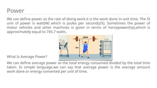 Power
We can define power as the rate of doing work,it is the work done in unit time. The SI
unit of power is watt(W) which is joules per second(J/S). Sometimes the power of
motor vehicles and other machines is given in terms of horsepower(hp),which is
approximately equal to 745.7 watts.
What Is Average Power?
We can define average power as the total energy consumed divided by the total time
taken. In simple language,we can say that average power is the average amount
work done or energy converted per unit of time.
 