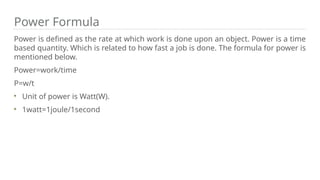 Power Formula
Power is defined as the rate at which work is done upon an object. Power is a time
based quantity. Which is related to how fast a job is done. The formula for power is
mentioned below.
Power=work/time
P=w/t
Unit of power is Watt(W).
1watt=1joule/1second
 