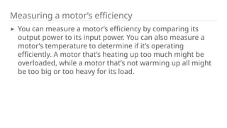 Measuring a motor’s efficiency
➤ You can measure a motor’s efficiency by comparing its
output power to its input power. You can also measure a
motor’s temperature to determine if it’s operating
efficiently. A motor that’s heating up too much might be
overloaded, while a motor that’s not warming up all might
be too big or too heavy for its load.
 
