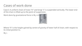 Cases of work done
Case-I: A uniform chain of mass “m” and lengt “L” is suspended vertically. The lower end
of the chain is lifted up to the point of suspension.
Work done by gravitational force is Wg=-mgh.
Where “h” is the height gained by centre of gravity of lower half of chain, with respect to
its initial position G1.
Wg=-
 