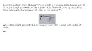 Case-II: A uniform chain of mass “m” and length L rests on a table, having part of
its length hanging down from the edge of table. The work done by the pulling
force to bring the hanging part of chain on the table is W=
Where H is height gained by C.G.of hanging chain with respect to the edge of
table.
W=.
 
