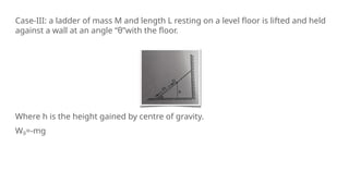 Case-III: a ladder of mass M and length L resting on a level floor is lifted and held
against a wall at an angle “θ”with the floor.
Where h is the height gained by centre of gravity.
Wg=-mg
 