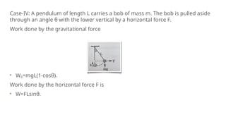 Case-IV: A pendulum of length L carries a bob of mass m. The bob is pulled aside
through an angle θ with the lower vertical by a horizontal force F.
Work done by the gravitational force
Wg=mgL(1-cosθ).
Work done by the horizontal force F is
W=FLsinθ.
 