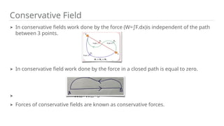 Conservative Field
➤ In conservative fields work done by the force (W= F.dx)is independent of the path
∫
between 3 points.
➤ In conservative field work done by the force in a closed path is equal to zero.
➤ WAB+WBA=0
➤ Forces of conservative fields are known as conservative forces.
 