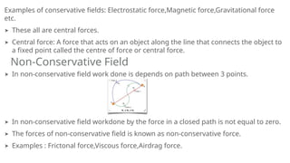 Examples of conservative fields: Electrostatic force,Magnetic force,Gravitational force
etc.
➤ These all are central forces.
➤ Central force: A force that acts on an object along the line that connects the object to
a fixed point called the centre of force or central force.
➤ In non-conservative field work done is depends on path between 3 points.
➤ In non-conservative field workdone by the force in a closed path is not equal to zero.
➤ The forces of non-conservative field is known as non-conservative force.
➤ Examples : Frictonal force,Viscous force,Airdrag force.
Non-Conservative Field
 