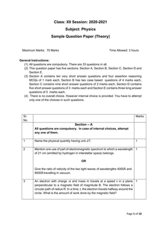 Page 1 of 10
Class: XII Session: 2020-2021
Subject: Physics
Sample Question Paper (Theory)
Maximum Marks: 70 Marks Time Allowed: 3 hours
General Instructions:
(1) All questions are compulsory. There are 33 questions in all.
(2) This question paper has five sections: Section A, Section B, Section C, Section D and
Section E.
(3) Section A contains ten very short answer questions and four assertion reasoning
MCQs of 1 mark each, Section B has two case based questions of 4 marks each,
Section C contains nine short answer questions of 2 marks each, Section D contains
five short answer questions of 3 marks each and Section E contains three long answer
questions of 5 marks each.
(4) There is no overall choice. However internal choice is provided. You have to attempt
only one of the choices in such questions.
Sr.
No.
Marks
Section – A
All questions are compulsory. In case of internal choices, attempt
any one of them.
1 Name the physical quantity having unit J/T. 1
2 Mention one use of part of electromagnetic spectrum to which a wavelength
of 21 cm (emitted by hydrogen in interstellar space) belongs.
OR
Give the ratio of velocity of the two light waves of wavelengths 4000Å and
8000Å travelling in vacuum.
1
3 An electron with charge -e and mass m travels at a speed v in a plane
perpendicular to a magnetic field of magnitude B. The electron follows a
circular path of radius R. In a time, t, the electron travels halfway around the
circle. What is the amount of work done by the magnetic field?
1
 