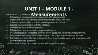 UNIT 1 – MODULE 1 -
Measurements
WHAT WOULD YOU LEARN AT THE END OF THE MODULE?
1. Differentiate the various systems and units of measurements.
2. Explain the standards of measurements for length, mass, and time.
3. Solve the measurement problems involving conversion of units.
4. Express measurements in scientific notation.
5. Differentiate accuracy from precision.
6. Differentiate random errors from systematic errors.
7. Use the least count concept to estimate errors associated with single measurements.
8. Estimate errors from multiple measurements of a physical quantity using variance.
9. Estimate uncertainty of a derived quantity from the estimated values and uncertainties of
directly measured quantities.
10. Estimate intercepts and slopes in data with linear dependence.
 