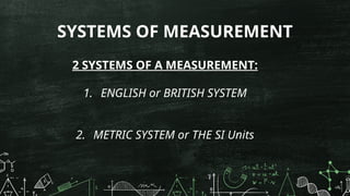 SYSTEMS OF MEASUREMENT
2 SYSTEMS OF A MEASUREMENT:
1. ENGLISH or BRITISH SYSTEM
2. METRIC SYSTEM or THE SI Units
 