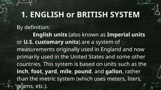 By definition:
English units (also known as Imperial units
or U.S. customary units) are a system of
measurements originally used in England and now
primarily used in the United States and some other
countries. This system is based on units such as the
inch, foot, yard, mile, pound, and gallon, rather
than the metric system (which uses meters, liters,
grams, etc.).
1. ENGLISH or BRITISH SYSTEM
 