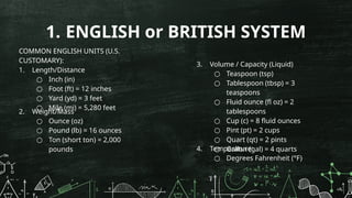 1. ENGLISH or BRITISH SYSTEM
COMMON ENGLISH UNITS (U.S.
CUSTOMARY):
1. Length/Distance
○ Inch (in)
○ Foot (ft) = 12 inches
○ Yard (yd) = 3 feet
○ Mile (mi) = 5,280 feet
2. Weight/Mass
○ Ounce (oz)
○ Pound (lb) = 16 ounces
○ Ton (short ton) = 2,000
pounds
3. Volume / Capacity (Liquid)
○ Teaspoon (tsp)
○ Tablespoon (tbsp) = 3
teaspoons
○ Fluid ounce (fl oz) = 2
tablespoons
○ Cup (c) = 8 fluid ounces
○ Pint (pt) = 2 cups
○ Quart (qt) = 2 pints
○ Gallon (gal) = 4 quarts
4. Temperature:
○ Degrees Fahrenheit (°F)
 