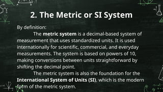 By definition:
The metric system is a decimal-based system of
measurement that uses standardized units. It is used
internationally for scientific, commercial, and everyday
measurements. The system is based on powers of 10,
making conversions between units straightforward by
shifting the decimal point.
The metric system is also the foundation for the
International System of Units (SI), which is the modern
form of the metric system.
2. The Metric or SI System
 