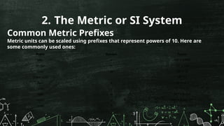 2. The Metric or SI System
Common Metric Prefixes
Metric units can be scaled using prefixes that represent powers of 10. Here are
some commonly used ones:
Prefix Symbol Factor
kilo- k 10³ = 1,000
hecto- h 10² = 100
deca- da 10¹ = 10
(base unit) 10 = 1
⁰
deci- d 10 ¹ = 0.1
⁻
centi- c 10 ² = 0.01
⁻
milli- m 10 ³ = 0.001
⁻
micro- µ 10 = 0.000001
⁻⁶
nano- n 10 = 0.000000001
⁻⁹
 