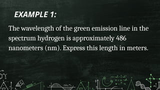 EXAMPLE 1:
The wavelength of the green emission line in the
spectrum hydrogen is approximately 486
nanometers (nm). Express this length in meters.
 