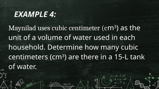 EXAMPLE 4:
Maynilad uses cubic centimeter (cm3
) as the
unit of a volume of water used in each
household. Determine how many cubic
centimeters (cm3
) are there in a 15-L tank
of water.
 