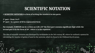 SCIENTIFIC NOTATION
A SCIENTIFIC NOTATION is a form of writing the numbers in two parts:
1st
part – from 1 to 9
2nd
part – is a power of 10 in exponential form
For example, 0.000123 can be written as 1.23 x 10-4
the first part contains significant digit while the
second part is in the form of 10n
, where n is the exponent.
The idea of scientific notation was developed by Archimedes in the 3rd century BC, where he outlined a system for
calculating the number of grains of sand in the universe, which he found to be 1 followed by 63 zeroes.
 