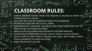 CLASSROOM RULES:
1. ALWAYS OBSERVE SILENCE WHEN THE TEACHER IS TALKING IN FRONT TO
UNDERSTAND THE LESSON.
2. BULLYING WILL NOT BE TOLERATED INSIDE THE CLASSROOM.
3. ATTENDANCE MUST BE CHECK AT ALL TIMES.
4. FOR EMERGENCY CONCERNS, YOU MUST RAISE YOUR HANDS AND ASK THE
TEACHER FOR THE PASSES YOU NEED.
5. BRING YOUR CALCULATOR AND NOTEBOOK FOR EVERY MEETING.
6. 10 MINUTES IS CONSIDERED AS LATE UNLESS THERE IS A VALID REASON.
7. YOUR SCORE IN EVERY EXAM IS SACRED, YOU SHALL NOT SHARE IT WITH
YOUR CLASSMATES TO AVOID BULLYING.
8. ENJOY THE PHYSICS LECTURE.
 