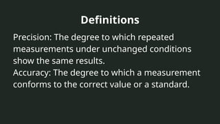 Definitions
Precision: The degree to which repeated
measurements under unchanged conditions
show the same results.
Accuracy: The degree to which a measurement
conforms to the correct value or a standard.
 