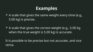 Examples
 A scale that gives the same weight every time (e.g.,
5.00 kg) is precise.
 A scale that gives the correct weight (e.g., 5.00 kg
when the true weight is 5.00 kg) is accurate.
It is possible to be precise but not accurate, and vice
versa.
 