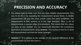  You always have to make sure that you have reliable measurements. One
way to do this is by repeating the measurement several times. A reliable
measurement will give the same results under the same conditions. The
measurement is then precise, or it has high precision. Thus, a set of
measurements is precise when it is consistent. This means that the values
are close to one another. You can numerically describes the consistency
(precision) of measurements using variance. This measures how far or close
the measurements are from the mean (average).
 Variance (2
) is defines as the average of the squared difference of the
measurements (x) from the mean ().
PRECISION AND ACCURACY
 