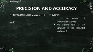  THE FORMULA FOR Variance (2
) :
2
PRECISION AND ACCURACY
 WHERE:
 N = the number of
measurements done.
 The square root of the
variance is the standard
deviation ()
 