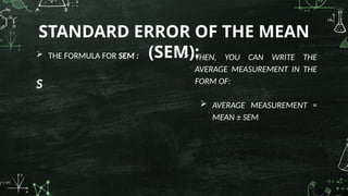  THE FORMULA FOR SEM :
S
STANDARD ERROR OF THE MEAN
(SEM):
 THEN, YOU CAN WRITE THE
AVERAGE MEASUREMENT IN THE
FORM OF:
 AVERAGE MEASUREMENT =
MEAN ± SEM
 