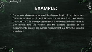  Five of your classmates measured the diagonal length of the blackboard.
Classmate A measured it as 2.54 meters; Classmate B as 2.46 meters;
Classmate C as 2.65 meters; Classmate D as 2.55 meters; and Classmate E as
2.39 meters. Find the variance and the standard deviation of the
measurements. Express the average measurement in a form that includes
uncertainty.
EXAMPLE:
 