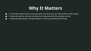 Why It Matters
● • In scientific experiments, both precision and accuracy are essential for valid results.
● • Industries rely on accurate and precise measurements for quality control.
● • Understanding these concepts helps in improving methods and tools.
 