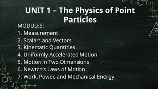 MODULES:
1. Measurement
2. Scalars and Vectors
3. Kinematic Quantities
4. Uniformly Accelerated Motion
5. Motion in Two Dimensions
6. Newton’s Laws of Motion
7. Work, Power, and Mechanical Energy
UNIT 1 – The Physics of Point
Particles
 