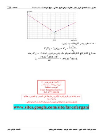 --:22/03/2013:18
––:، ،.:
-‫ا‬‫ن‬ ‫ی‬ ‫ا‬ ‫ی‬ ‫ا‬ ‫و‬:
V
VC
=C→VC=VC
a
bEb
aBEBAB
‫ن‬ ‫ا‬ ‫ﻡ‬ ‫ن‬ ‫ی‬ ‫و‬ ‫ی‬ ‫ا‬ ‫ا‬ ‫غ‬VbE = 10.6 mL‫ﻡ‬ ‫و‬:
mol/L10.1.06=
1.0
10.10.6.10.10
=C 3‫ـ‬
3-3-
a
‫ﻡ‬ ‫ﻥ‬‫ی‬ ‫و‬ ‫ا‬ ‫ه‬.‫ا‬ ‫ان‬ ‫ا‬ ‫ذو‬ ‫ذ‬ ‫ا‬ ‫ﻡ‬ ‫أد‬:
www.sites.google.com/site/faresfergani
**‫ذ‬ ‫ا‬:‫رس‬ ‫ﻥ‬**
‫ی‬ ‫ﻥ‬ ‫د‬ ‫ﻡ‬ ‫ی‬ ‫ﻥ‬
‫وب‬ ‫ا‬-
Fares_Fergani@yahoo.Fr
Tel : 0771998109
‫و‬ ‫ری‬ ‫ا‬ ‫أو‬ ‫روس‬ ‫ا‬ ‫ي‬ ‫وﻥ‬ ‫ا‬ ‫ی‬ ‫ا‬ ‫ی‬ ‫إ‬ ‫ﺝ‬ ‫ﻥ‬.
‫ﻡ‬ ‫ا‬ ‫و‬
 