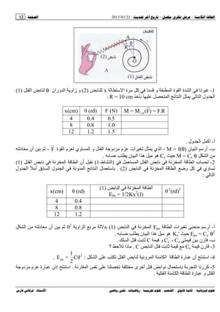 --:22/03/2013:12
––:، ،.:
1-‫ﺱ‬ ‫ا‬ ‫ة‬ ‫آ‬ ‫و‬ ‫ا‬ ‫ة‬ ‫ا‬ ‫ة‬ ‫ا‬x)2(‫وران‬ ‫ا‬ ‫زاو‬ ‫و‬θ‫ا‬)1(
‫ﺥ‬ ‫ا‬ ‫ا‬ ‫ا‬ ‫ول‬ ‫ا‬R = 10 cm:
R.F=)F(M=M o/F (N)θ (rd)x(cm)
0.50.44
1.00.88
1.51.212
‫أ‬-‫ول‬ ‫ا‬ ‫أآ‬.
‫ب‬-‫ن‬ ‫ا‬ ‫أرﺱ‬M = f(θ)‫ة‬ ‫ا‬ ‫م‬ ‫وي‬ ‫ا‬ ‫و‬ ‫ا‬ ‫دو‬ ‫م‬ ‫ات‬ ‫ي‬ ‫ا‬ ،F‫د‬ ‫أن‬ ،
‫ا‬M = Ce θCe‫ا‬ ‫ا‬ ‫ه‬ ‫ه‬‫ن‬.
2-‫ا‬ ‫ا‬ ‫ا‬ ‫ا‬ ‫ب‬)‫ط‬ ‫ا‬-1(‫ا‬ ‫ا‬ ‫ا‬ ‫أن‬)1(
‫ا‬ ‫ا‬ ‫ا‬ ‫وﺽ‬ ‫آ‬ ‫وي‬)2. (‫ول‬ ‫ا‬ ‫أ‬ ‫ا‬ ‫ول‬ ‫ا‬ ‫و‬ ‫ا‬ ‫ا‬ ‫ل‬ ‫ﺱ‬
‫ا‬:
θ 2
(rd)2‫ا‬ ‫ا‬‫ا‬)1(
EPe = 1/2Kx2
(J)
θ (rd)x(cm)
0.44
0.88
1.212
‫أ‬-‫ا‬ ‫ات‬ ‫أرﺱ‬Epe‫ا‬ ‫ا‬)1(‫او‬ ‫ا‬θ2
‫ا‬ ‫د‬ ‫أن‬
Epe = Ce
'
θ2
Kc'‫ن‬ ‫ا‬ ‫ا‬ ‫ه‬ ‫ه‬.
‫ب‬-‫رن‬Ce،Ce
'
‫و‬C‫ا‬.
3-‫رن‬Ce‫ا‬C.‫؟‬ ‫ذا‬
4-‫ا‬ ‫ا‬ ‫و‬ ‫ا‬ ‫ا‬ ‫ا‬ ‫رة‬ ‫أن‬ ‫اﺱ‬:2
pe θC
2
1
=E.
5-‫ى‬ ‫أﺥ‬ ‫ا‬ ‫ل‬ ‫ﺱ‬ ‫ا‬ ‫ر‬ ‫آ‬‫ر‬ ‫ا‬.‫دو‬ ‫م‬ ‫رة‬ ‫إذن‬ ‫اﺱ‬
‫ا‬ ‫ا‬ ‫ا‬ ‫رة‬ ‫و‬ ‫ا‬.
‫ا‬-6:
 