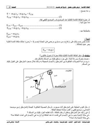 --:22/03/2013:4
––:، ،.:
‫و‬:
E=m.g.z-m.g.z+0 CMMA
m.g.z-m.g.z=E MACM .................................................. (2)
3-‫ﺽ‬ ‫ا‬ ‫ا‬ ‫ا‬ ‫ا‬ ‫رة‬A‫ﺽ‬ ‫ا‬ ‫و‬‫ا‬M:
‫ﺱ‬:
ECM = EppA - EppM ............................................................. (1)
m.g.z-m.g.z=E MACM .................................................. (2)
:
EppA = m.g.zA
EppM = m.g.zB
‫ﻥ‬:
‫ن‬)S(‫ع‬ ‫ار‬z‫ا‬ ‫ن‬ ‫ي‬)S+‫أرض‬(‫آ‬
:
Epp = m.g.z
‫ط‬−2:)‫ا‬ ‫ا‬ ‫ا‬ ‫ه‬‫؟‬ ‫ي‬ ‫أم‬
-‫ك‬‫ء‬ ،AB‫ا‬)‫ا‬-6(.
-‫وا‬ ‫ا‬ ‫ا‬ ‫ت‬ ‫ا‬ ‫دراﺱ‬‫د‬ ‫ﺹ‬ ‫ل‬ ‫ﺥ‬ ‫وذ‬ ‫ا‬ ‫م‬‫ا‬‫ا‬‫ل‬AB
‫ا‬.
1-‫ء‬ ‫أ‬ ‫ا‬ ‫ا‬ ‫ى‬ ‫ا‬‫ا‬ ‫ا‬ ، ‫د‬ ‫ﺹ‬)‫ا‬(‫ﺽ‬
‫آ‬ ‫ﺽ‬ ‫و‬ ‫ا‬ ‫ا‬‫ا‬ ‫ظ‬ ‫إ‬ ‫د‬ ‫أآ‬ ‫و‬.
2-‫ا‬ ‫ّم‬ ‫أو‬ ‫ا‬ ‫ه‬ ، ‫رأ‬‫ء‬ ‫أ‬ ،‫ء‬ ‫ا‬AB‫ا‬‫؟‬
-‫ا‬ ‫ه‬ ّ ‫ا‬ ‫م‬ ‫ا‬ ‫ه‬ ، ‫ا‬)‫و‬/‫أو‬(‫ت‬ ‫أﺥ‬ ‫ا‬ ‫م‬ ‫ا‬ ‫ه‬‫ا‬‫؟‬
-‫ذا؟‬ ، ‫ا‬
‫ر‬ ‫ا‬)‫ا‬
(
‫ا‬-6:
 