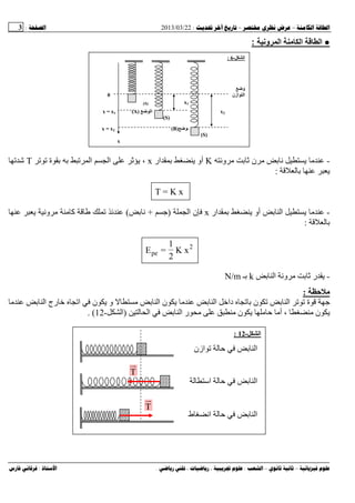 --:22/03/2013:3
––:، ،.:
●‫ا‬ ‫ا‬‫وﻥ‬ ‫ا‬:
-‫و‬ ‫ن‬K‫ار‬ ‫أو‬x‫ة‬ ‫ا‬ ‫ا‬ ،T‫ﺵ‬
:
T = K x
-‫ار‬ ‫أو‬ ‫ا‬x‫ا‬ ‫ن‬)+(‫و‬ ‫آ‬
:
2
pe K x
2
1
=E
-‫ا‬ ‫و‬ ‫ر‬k‫ـ‬N/m
:
‫ا‬ ‫رج‬ ‫ﺥ‬ ‫ا‬ ‫ن‬ ‫و‬ ‫ا‬ ‫ن‬ ‫ا‬ ‫داﺥ‬ ‫ن‬ ‫ا‬ ‫ة‬
‫ا‬ ‫ا‬ ‫ر‬ ‫ن‬ ‫أ‬ ، ‫ن‬)‫ا‬-12. (
‫ا‬-12:
T
T
‫ازن‬ ‫ا‬
‫اﺱ‬ ‫ا‬
‫ط‬ ‫ا‬ ‫ا‬
‫ا‬-6:
‫و‬
‫ازن‬ ‫ا‬0
x1)S(
x2‫اا‬)A(x = x1
)S(
‫ا‬)B(x = x2
)S(
x
 