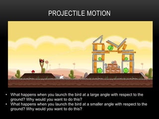 PROJECTILE MOTION




• What happens when you launch the bird at a large angle with respect to the
  ground? Why would you want to do this?
• What happens when you launch the bird at a smaller angle with respect to the
  ground? Why would you want to do this?
 