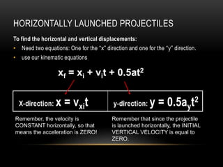 HORIZONTALLY LAUNCHED PROJECTILES
To find the horizontal and vertical displacements:
• Need two equations: One for the “x” direction and one for the “y” direction.
• use our kinematic equations

                   xf = xi + vit + 0.5at2

             x
  X-direction:    x =oxtxit
                    vv                    y-direction:    y = 0.5ayt2
Remember, the velocity is                 Remember that since the projectile
CONSTANT horizontally, so that            is launched horizontally, the INITIAL
means the acceleration is ZERO!           VERTICAL VELOCITY is equal to
                                          ZERO.
 