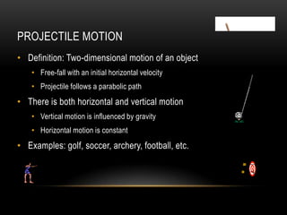 PROJECTILE MOTION
• Definition: Two-dimensional motion of an object
    • Free-fall with an initial horizontal velocity
    • Projectile follows a parabolic path
• There is both horizontal and vertical motion
    • Vertical motion is influenced by gravity
    • Horizontal motion is constant
• Examples: golf, soccer, archery, football, etc.
 