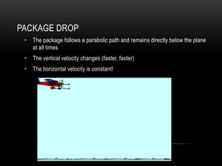 PACKAGE DROP
 • The package follows a parabolic path and remains directly below the plane
   at all times
 • The vertical velocity changes (faster, faster)
 • The horizontal velocity is constant!
 