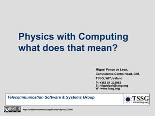 Physics with Computing  what does that mean? Miguel Ponce de Leon, Competence Centre Head, CIM, TSSG, WIT, Ireland P: +353 51 302952 E: miguelpdl@tssg.org W: www.tssg.org http://creativecommons.org/licenses/by-nc/2.0/be/ 
