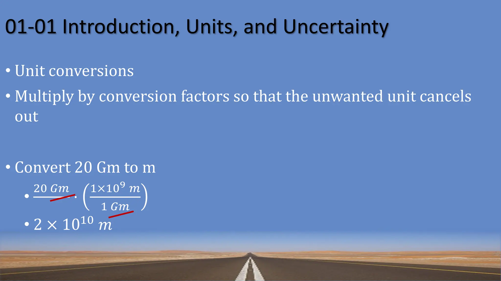 01-01 Introduction, Units, and Uncertainty
• Unit conversions
• Multiply by conversion factors so that the unwanted unit cancels
out
• Convert 20 Gm to m
•
20 𝐺𝑚
⋅
1×109 𝑚
1 𝐺𝑚
• 2 × 1010 𝑚
 