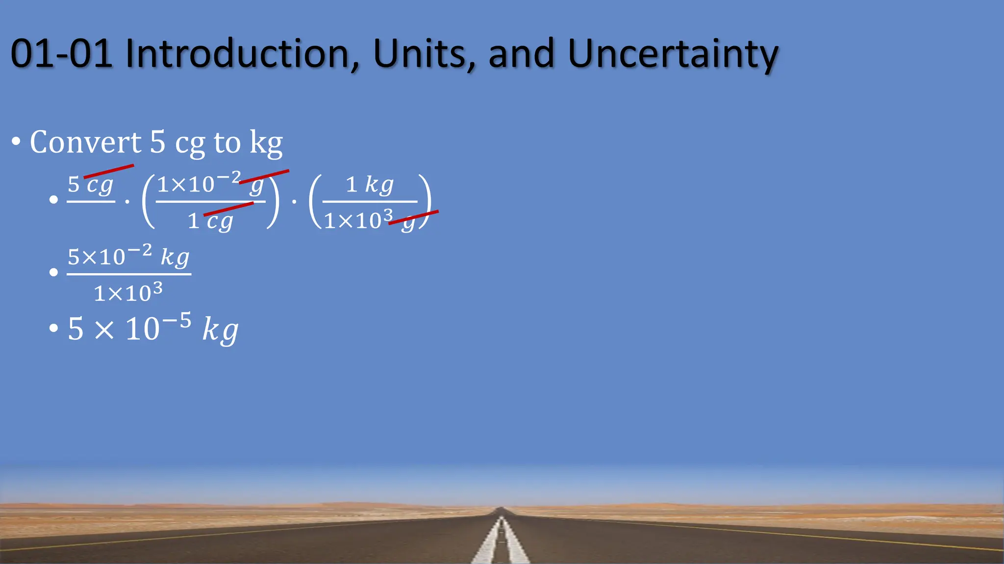 01-01 Introduction, Units, and Uncertainty
• Convert 5 cg to kg
•
5 𝑐𝑔
⋅
1×10−2 𝑔
1 𝑐𝑔
⋅
1 𝑘𝑔
1×103 𝑔
•
5×10−2 𝑘𝑔
1×103
• 5 × 10−5
𝑘𝑔
 